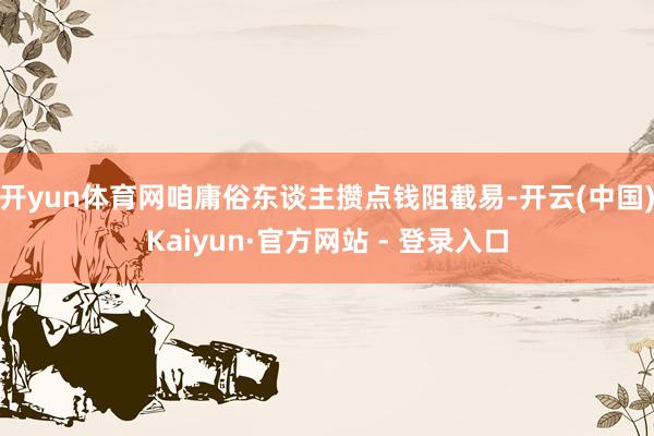 开yun体育网咱庸俗东谈主攒点钱阻截易-开云(中国)Kaiyun·官方网站 - 登录入口