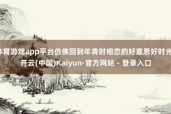 体育游戏app平台仿佛回到年青时相恋的好意思好时光-开云(中国)Kaiyun·官方网站 - 登录入口