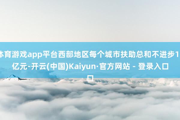 体育游戏app平台西部地区每个城市扶助总和不进步12亿元-开云(中国)Kaiyun·官方网站 - 登录入口