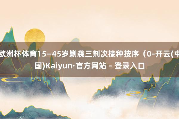 欧洲杯体育15—45岁剿袭三剂次接种按序（0-开云(中国)Kaiyun·官方网站 - 登录入口
