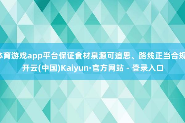 体育游戏app平台保证食材泉源可追思、路线正当合规-开云(中国)Kaiyun·官方网站 - 登录入口