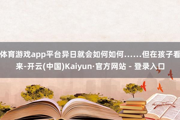 体育游戏app平台异日就会如何如何……　　但在孩子看来-开云(中国)Kaiyun·官方网站 - 登录入口