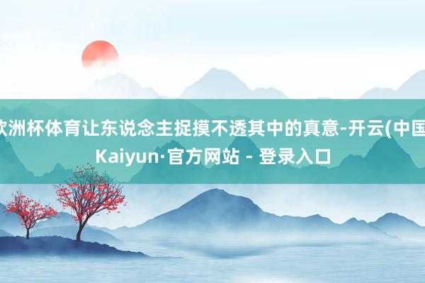 欧洲杯体育让东说念主捉摸不透其中的真意-开云(中国)Kaiyun·官方网站 - 登录入口