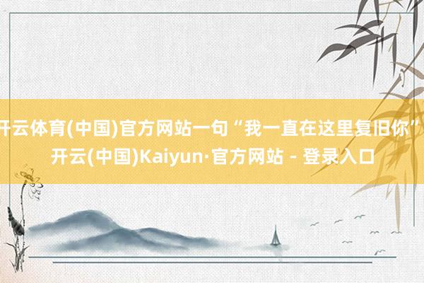 开云体育(中国)官方网站一句“我一直在这里复旧你”-开云(中国)Kaiyun·官方网站 - 登录入口