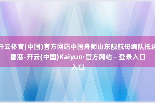 开云体育(中国)官方网站中国舟师山东舰航母编队抵达香港-开云(中国)Kaiyun·官方网站 - 登录入口