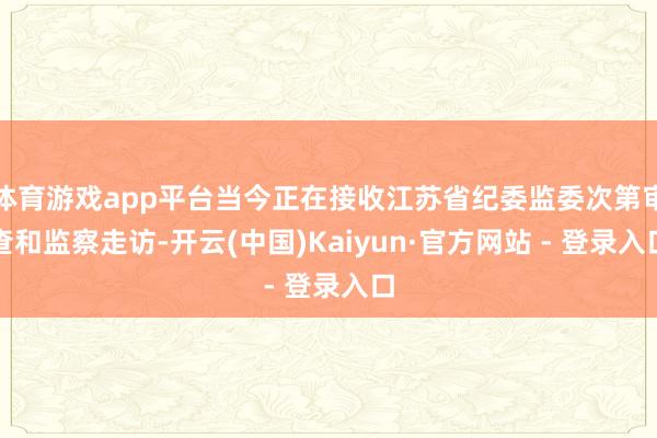 体育游戏app平台当今正在接收江苏省纪委监委次第审查和监察走访-开云(中国)Kaiyun·官方网站 - 登录入口