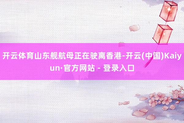 开云体育山东舰航母正在驶离香港-开云(中国)Kaiyun·官方网站 - 登录入口