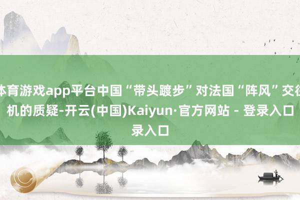 体育游戏app平台中国“带头踱步”对法国“阵风”交往机的质疑-开云(中国)Kaiyun·官方网站 - 登录入口