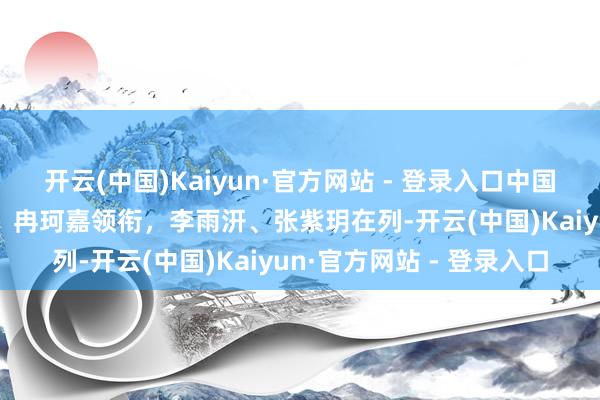 开云(中国)Kaiyun·官方网站 - 登录入口中国女篮U19寰宇杯大名单：冉珂嘉领衔，李雨汧、张紫玥在列-开云(中国)Kaiyun·官方网站 - 登录入口