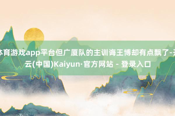 体育游戏app平台但广厦队的主训诲王博却有点飘了-开云(中国)Kaiyun·官方网站 - 登录入口