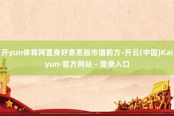 开yun体育网置身好意思股市值前方-开云(中国)Kaiyun·官方网站 - 登录入口