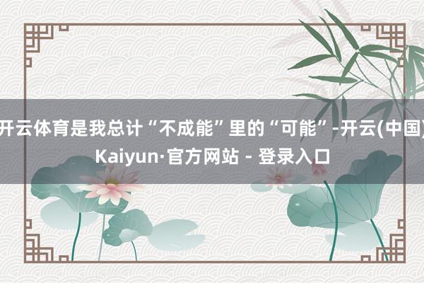 开云体育是我总计“不成能”里的“可能”-开云(中国)Kaiyun·官方网站 - 登录入口