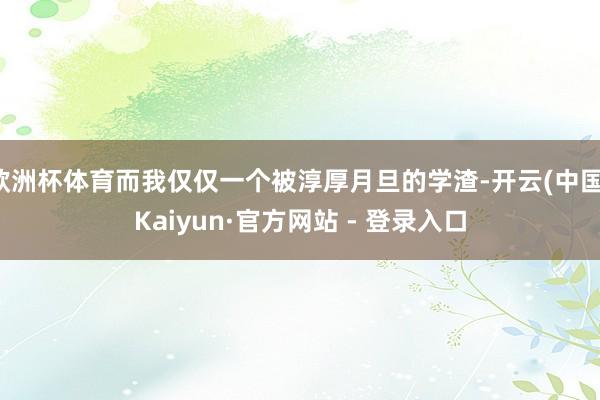 欧洲杯体育而我仅仅一个被淳厚月旦的学渣-开云(中国)Kaiyun·官方网站 - 登录入口