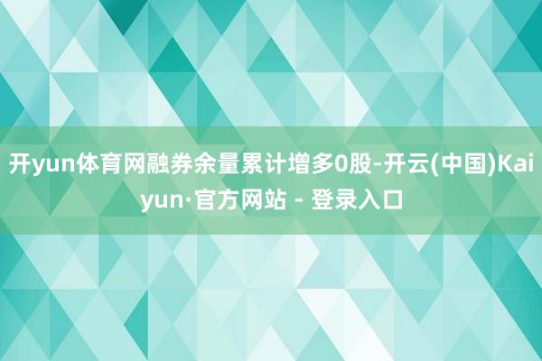 开yun体育网融券余量累计增多0股-开云(中国)Kaiyun·官方网站 - 登录入口