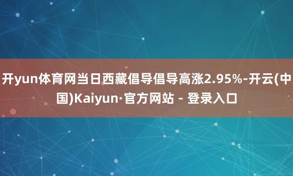 开yun体育网当日西藏倡导倡导高涨2.95%-开云(中国)Kaiyun·官方网站 - 登录入口