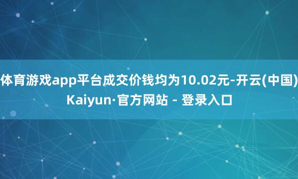 体育游戏app平台成交价钱均为10.02元-开云(中国)Kaiyun·官方网站 - 登录入口