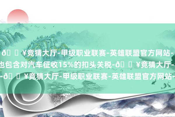 🔥竞猜大厅-甲级职业联赛-英雄联盟官方网站-腾讯游戏并示意合同中也包含对汽车征收15%的扣头关税-🔥竞猜大厅-甲级职业联赛-英雄联盟官方网站-腾讯游戏