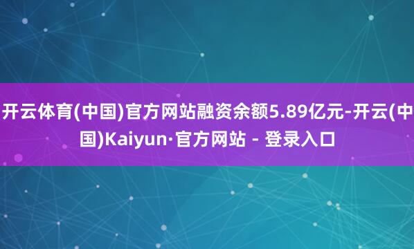 开云体育(中国)官方网站融资余额5.89亿元-开云(中国)Kaiyun·官方网站 - 登录入口