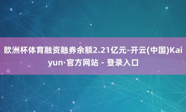 欧洲杯体育融资融券余额2.21亿元-开云(中国)Kaiyun·官方网站 - 登录入口