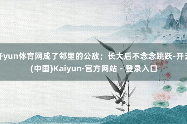 开yun体育网成了邻里的公敌;长大后不念念跳跃-开云(中国)Kaiyun·官方网站 - 登录入口