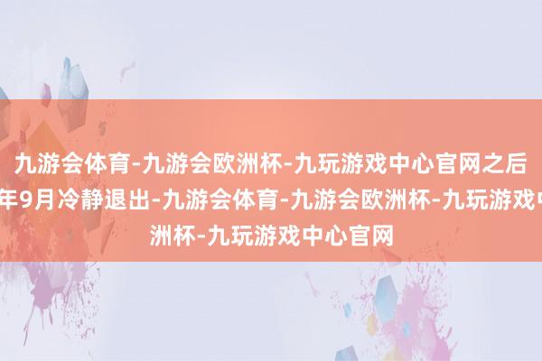 九游会体育-九游会欧洲杯-九玩游戏中心官网之后至2026年9月冷静退出-九游会体育-九游会欧洲杯-九玩游戏中心官网