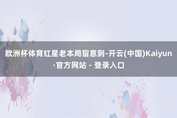 欧洲杯体育 红星老本局留意到-开云(中国)Kaiyun·官方网站 - 登录入口