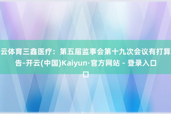 开云体育三鑫医疗：第五届监事会第十九次会议有打算公告-开云(中国)Kaiyun·官方网站 - 登录入口