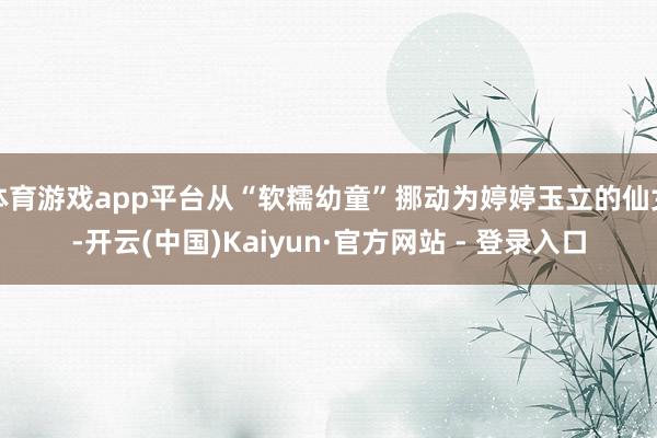 体育游戏app平台从“软糯幼童”挪动为婷婷玉立的仙女-开云(中国)Kaiyun·官方网站 - 登录入口