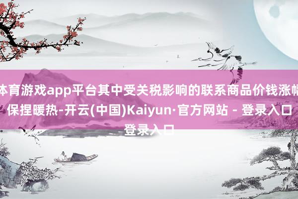 体育游戏app平台其中受关税影响的联系商品价钱涨幅保捏暖热-开云(中国)Kaiyun·官方网站 - 登录入口