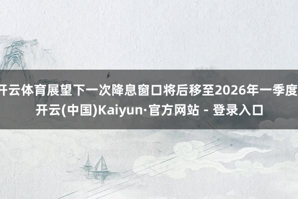 开云体育展望下一次降息窗口将后移至2026年一季度-开云(中国)Kaiyun·官方网站 - 登录入口