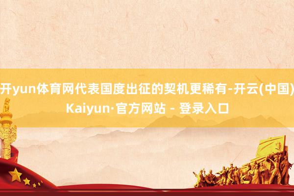 开yun体育网代表国度出征的契机更稀有-开云(中国)Kaiyun·官方网站 - 登录入口