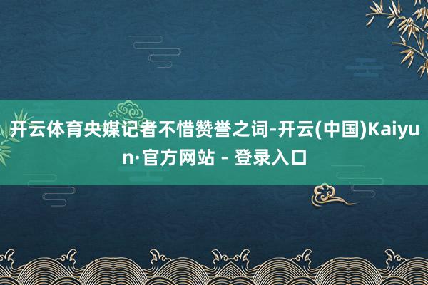 开云体育央媒记者不惜赞誉之词-开云(中国)Kaiyun·官方网站 - 登录入口