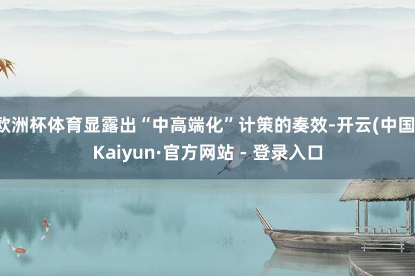 欧洲杯体育显露出“中高端化”计策的奏效-开云(中国)Kaiyun·官方网站 - 登录入口