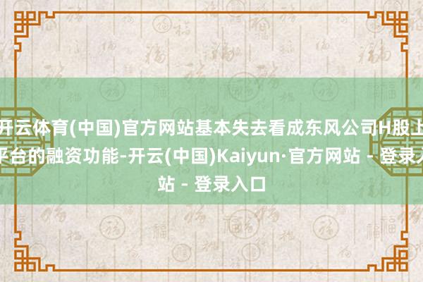 开云体育(中国)官方网站基本失去看成东风公司H股上市平台的融资功能-开云(中国)Kaiyun·官方网站 - 登录入口