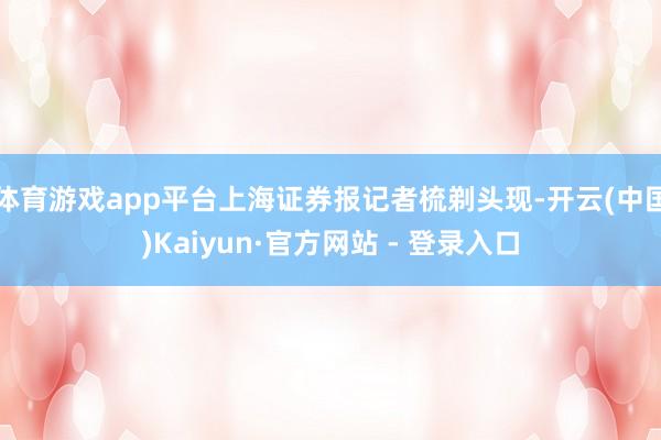体育游戏app平台上海证券报记者梳剃头现-开云(中国)Kaiyun·官方网站 - 登录入口