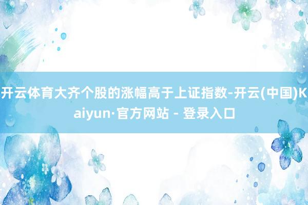 开云体育　　大齐个股的涨幅高于上证指数-开云(中国)Kaiyun·官方网站 - 登录入口