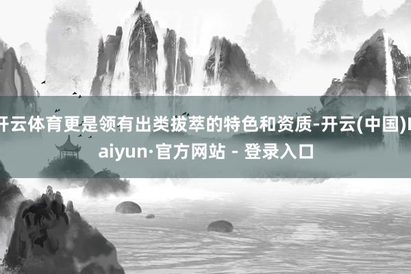 开云体育更是领有出类拔萃的特色和资质-开云(中国)Kaiyun·官方网站 - 登录入口