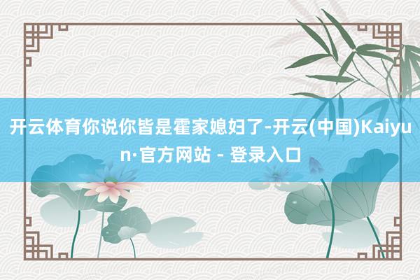 开云体育你说你皆是霍家媳妇了-开云(中国)Kaiyun·官方网站 - 登录入口