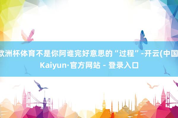欧洲杯体育不是你阿谁完好意思的“过程”-开云(中国)Kaiyun·官方网站 - 登录入口