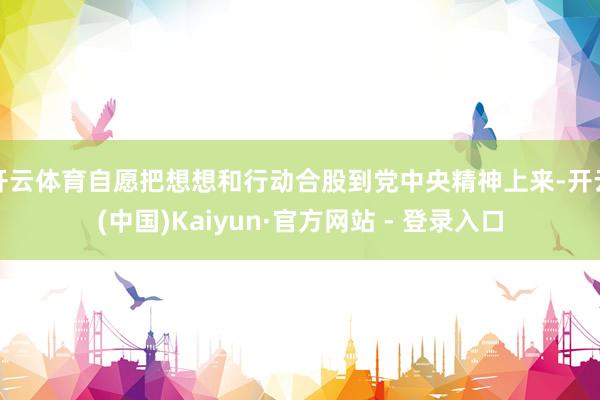 开云体育自愿把想想和行动合股到党中央精神上来-开云(中国)Kaiyun·官方网站 - 登录入口