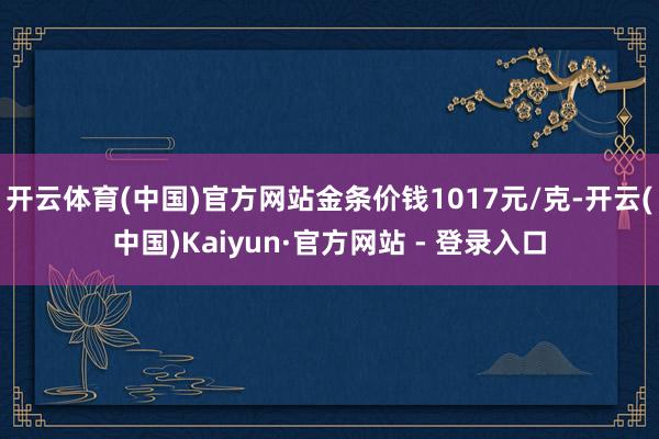 开云体育(中国)官方网站金条价钱1017元/克-开云(中国)Kaiyun·官方网站 - 登录入口