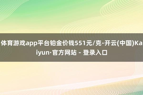 体育游戏app平台铂金价钱551元/克-开云(中国)Kaiyun·官方网站 - 登录入口