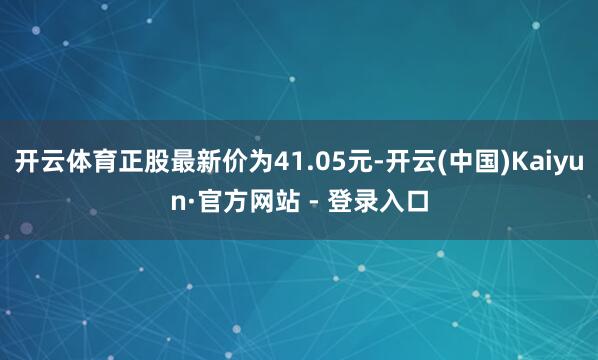 开云体育正股最新价为41.05元-开云(中国)Kaiyun·官方网站 - 登录入口