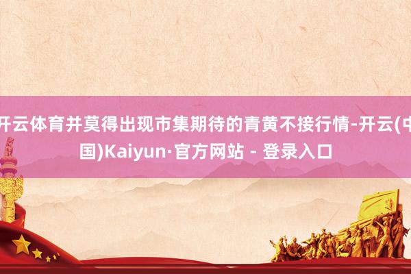 开云体育并莫得出现市集期待的青黄不接行情-开云(中国)Kaiyun·官方网站 - 登录入口