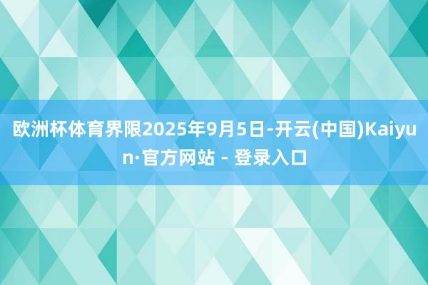 欧洲杯体育界限2025年9月5日-开云(中国)Kaiyun·官方网站 - 登录入口