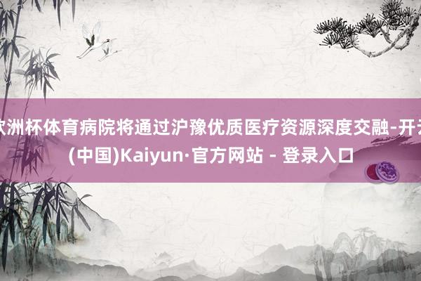 欧洲杯体育病院将通过沪豫优质医疗资源深度交融-开云(中国)Kaiyun·官方网站 - 登录入口