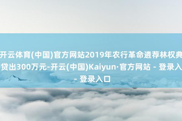 开云体育(中国)官方网站2019年农行革命遴荐林权典质贷出300万元-开云(中国)Kaiyun·官方网站 - 登录入口