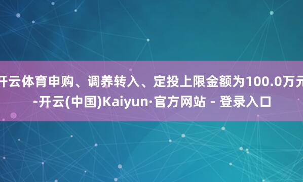 开云体育申购、调养转入、定投上限金额为100.0万元-开云(中国)Kaiyun·官方网站 - 登录入口