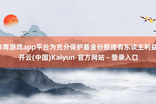 体育游戏app平台为充分保护基金份额捏有东谈主利益-开云(中国)Kaiyun·官方网站 - 登录入口