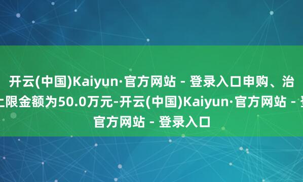 开云(中国)Kaiyun·官方网站 - 登录入口申购、治愈转入上限金额为50.0万元-开云(中国)Kaiyun·官方网站 - 登录入口